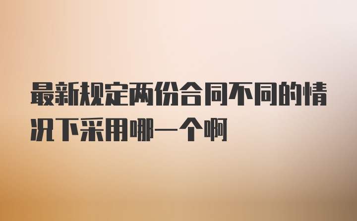 最新规定两份合同不同的情况下采用哪一个啊