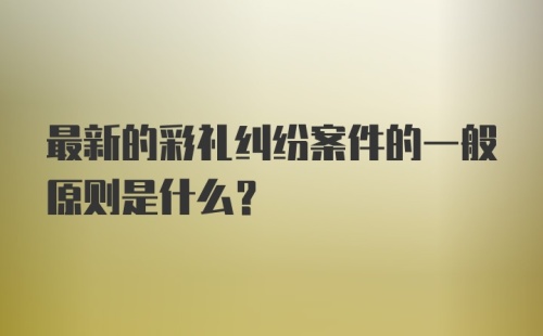 最新的彩礼纠纷案件的一般原则是什么？