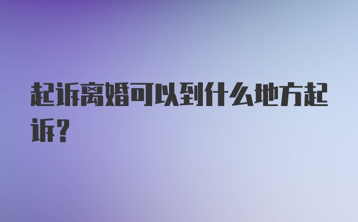 起诉离婚可以到什么地方起诉？