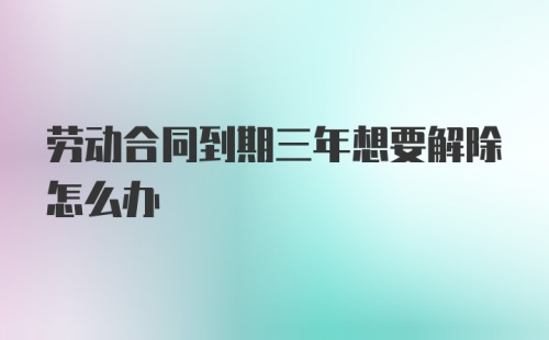 劳动合同到期三年想要解除怎么办