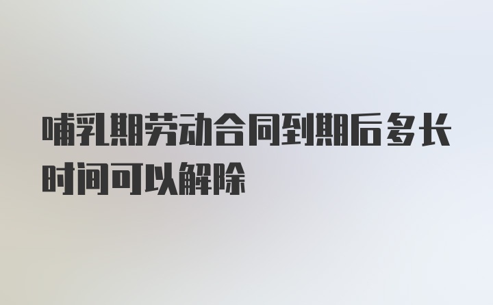 哺乳期劳动合同到期后多长时间可以解除