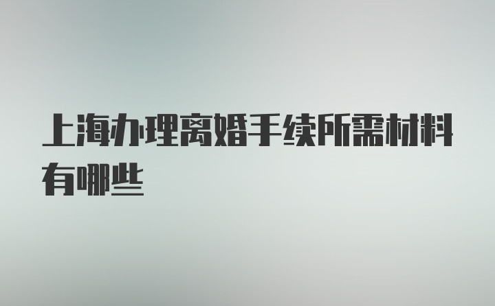 上海办理离婚手续所需材料有哪些