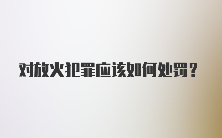 对放火犯罪应该如何处罚？