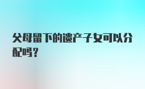 父母留下的遗产子女可以分配吗？