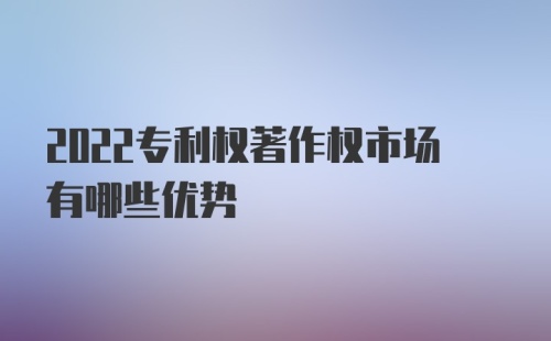 2022专利权著作权市场有哪些优势