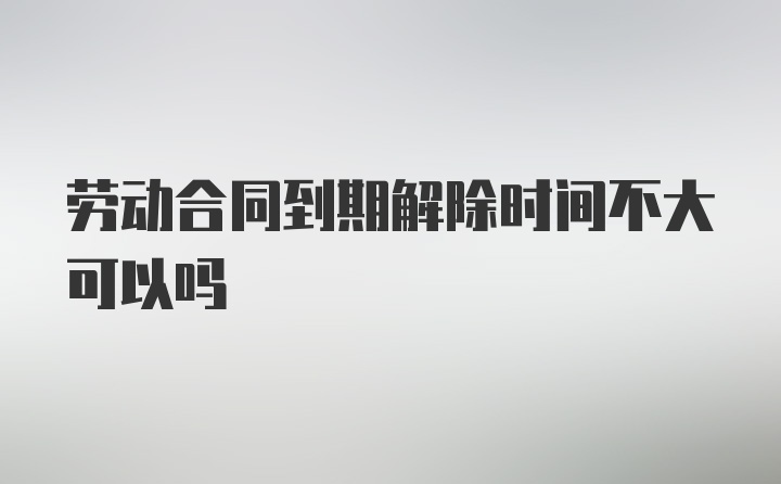 劳动合同到期解除时间不大可以吗