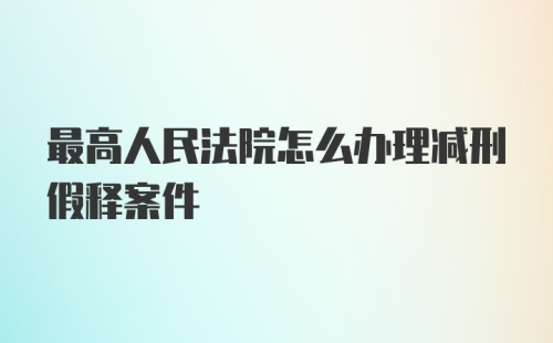 最高人民法院怎么办理减刑假释案件