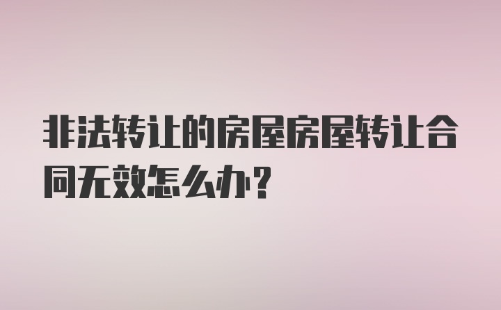 非法转让的房屋房屋转让合同无效怎么办？