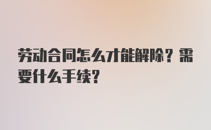 劳动合同怎么才能解除？需要什么手续？