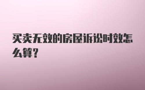 买卖无效的房屋诉讼时效怎么算？