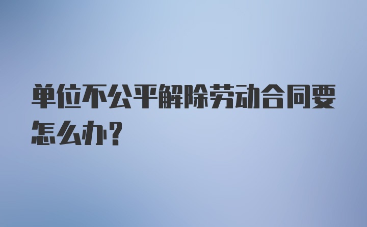 单位不公平解除劳动合同要怎么办?