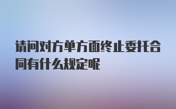 请问对方单方面终止委托合同有什么规定呢