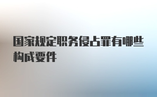 国家规定职务侵占罪有哪些构成要件