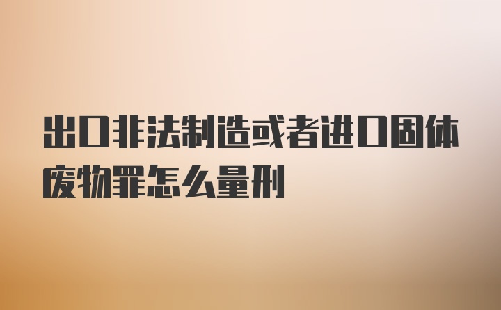 出口非法制造或者进口固体废物罪怎么量刑