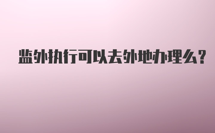 监外执行可以去外地办理么？