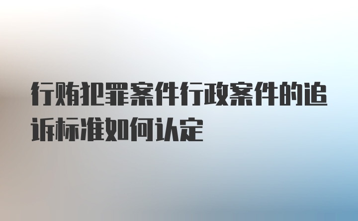 行贿犯罪案件行政案件的追诉标准如何认定