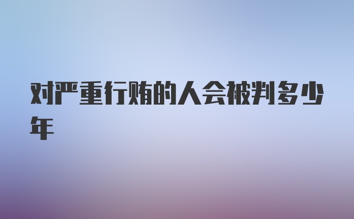 对严重行贿的人会被判多少年