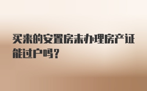 买来的安置房未办理房产证能过户吗？