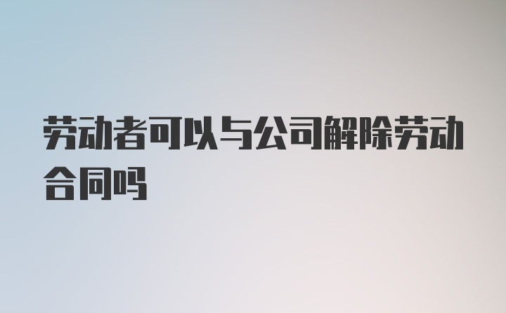 劳动者可以与公司解除劳动合同吗