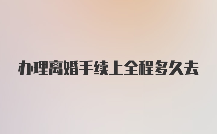 办理离婚手续上全程多久去