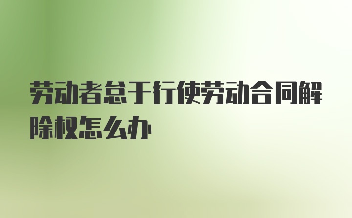 劳动者怠于行使劳动合同解除权怎么办