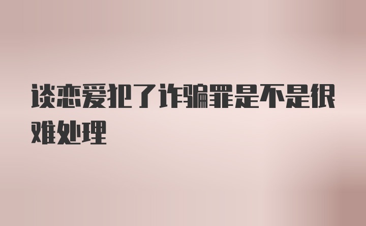 谈恋爱犯了诈骗罪是不是很难处理