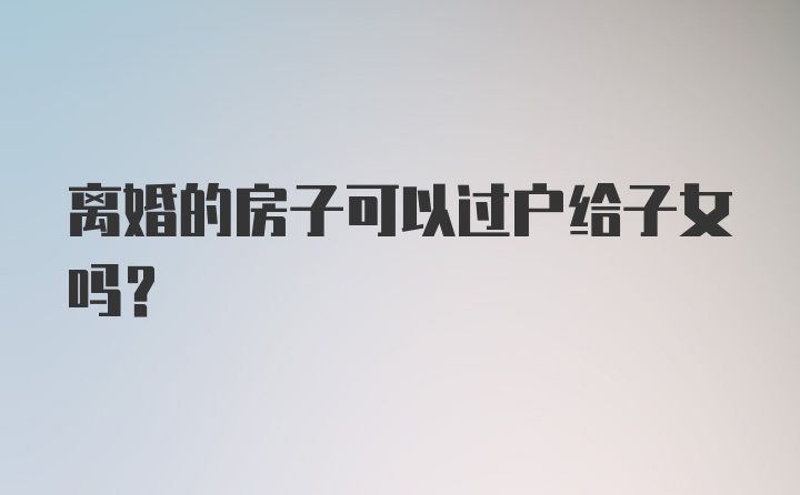 离婚的房子可以过户给子女吗？