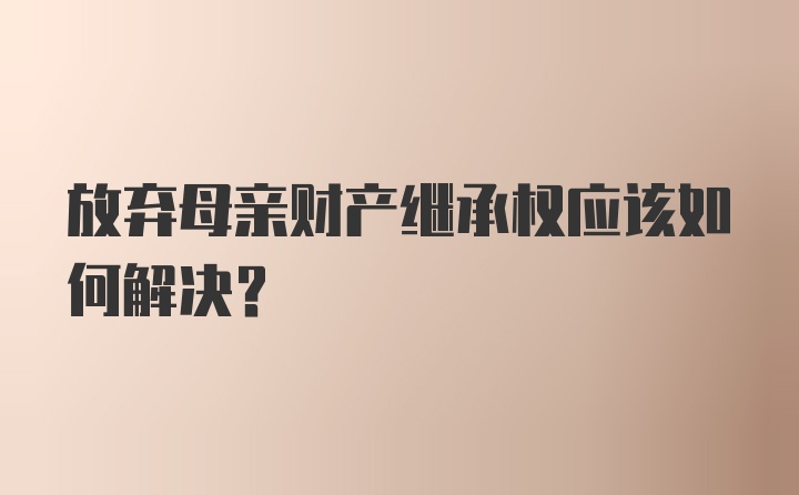 放弃母亲财产继承权应该如何解决?