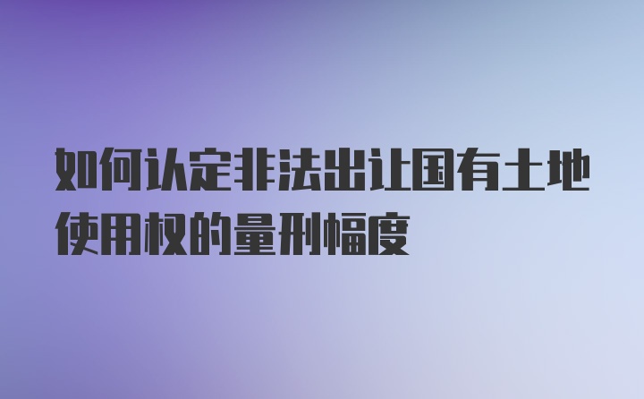 如何认定非法出让国有土地使用权的量刑幅度