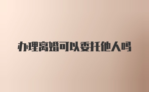 办理离婚可以委托他人吗