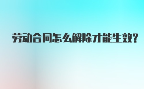 劳动合同怎么解除才能生效？