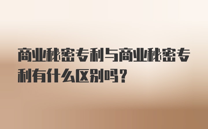 商业秘密专利与商业秘密专利有什么区别吗？