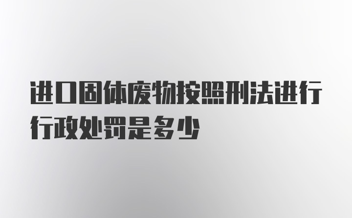 进口固体废物按照刑法进行行政处罚是多少