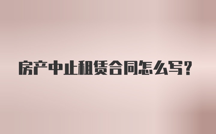 房产中止租赁合同怎么写？