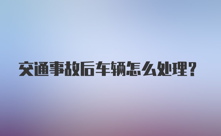 交通事故后车辆怎么处理？