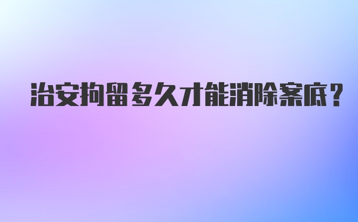 治安拘留多久才能消除案底？