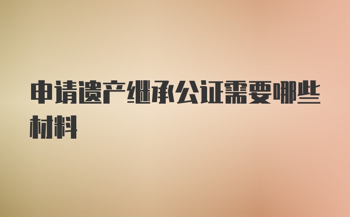 申请遗产继承公证需要哪些材料