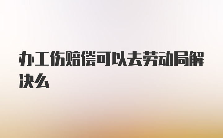 办工伤赔偿可以去劳动局解决么