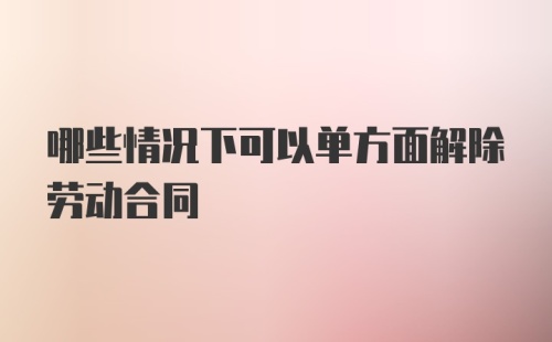 哪些情况下可以单方面解除劳动合同