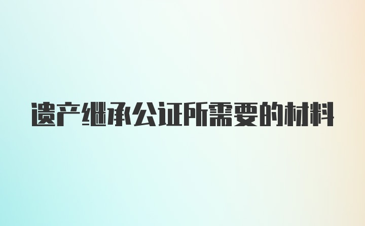 遗产继承公证所需要的材料