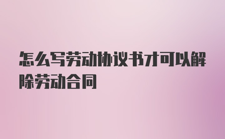 怎么写劳动协议书才可以解除劳动合同