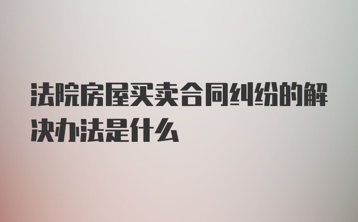 法院房屋买卖合同纠纷的解决办法是什么