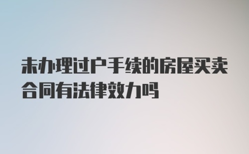 未办理过户手续的房屋买卖合同有法律效力吗