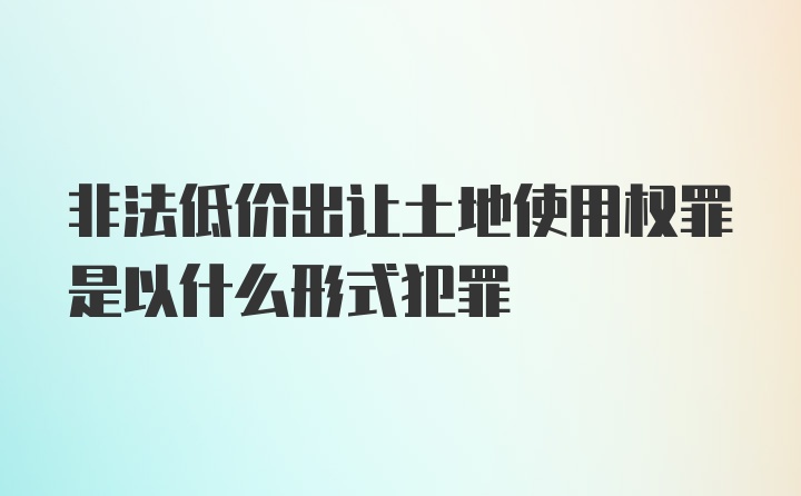 非法低价出让土地使用权罪是以什么形式犯罪