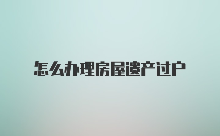 怎么办理房屋遗产过户