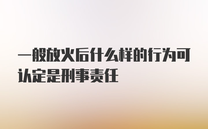 一般放火后什么样的行为可认定是刑事责任