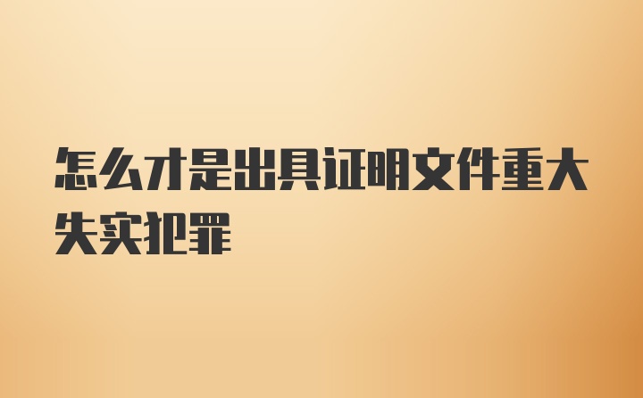 怎么才是出具证明文件重大失实犯罪