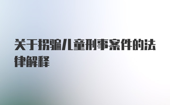 关于拐骗儿童刑事案件的法律解释