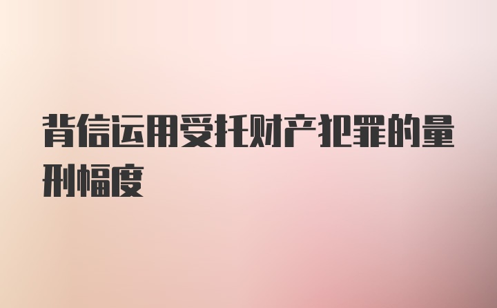 背信运用受托财产犯罪的量刑幅度