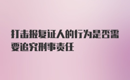 打击报复证人的行为是否需要追究刑事责任